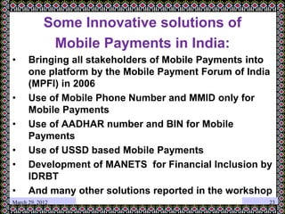 Some Innovative solutions of
Mobile Payments in India:
• Bringing all stakeholders of Mobile Payments into
one platform by the Mobile Payment Forum of India
(MPFI) in 2006
• Use of Mobile Phone Number and MMID only for
Mobile Payments
• Use of AADHAR number and BIN for Mobile
Payments
• Use of USSD based Mobile Payments
• Development of MANETS for Financial Inclusion by
IDRBT
• And many other solutions reported in the workshop
March 29, 2012 23
 