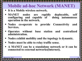 Mobile ad-hoc Network (MANET)
 It is a Mobile wireless network.
 MANET nodes are rapidly deployable, self
configuring and capable of doing autonomous
operation in the network.
 Nodes co-operate to provide Connectivity and
Services.
 Operates without base station and centralized
administration.
 Nodes exhibit mobility and the topology is dynamic.
 Nodes must be able to relay traffic sense.
 A MANET can be a standalone network or it can be
connected to external networks(Internet).
March 29, 2012 25
 