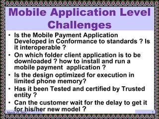 March 29, 2012
Mobile Application Level
Challenges
• Is the Mobile Payment Application
Developed in Conformance to standards ? Is
it interoperable ?
• On which folder client application is to be
downloaded ? how to install and run a
mobile payment application ?
• Is the design optimized for execution in
limited phone memory?
• Has it been Tested and certified by Trusted
entity ?
• Can the customer wait for the delay to get it
for his/her new model ? 7
 