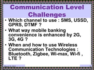 March 29, 2012
Communication Level
Challenges
• Which channel to use : SMS, USSD,
GPRS, DTMF ?
• What way mobile banking
convenience is enhanced by 2G,
3G, 4G ?
• When and how to use Wireless
Communication Technologies :
Bluetooth, Zigbee, Wi-max, Wi-fi ,
LTE ?
8
 