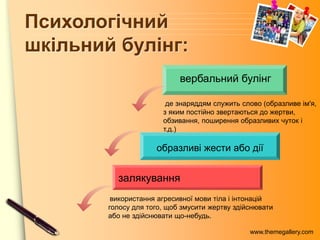 www.themegallery.com
Психологічний
шкільний булінг:
залякування
образливі жести або дії
вербальний булінг
де знаряддям служить слово (образливе ім'я,
з яким постійно звертаються до жертви,
обзивання, поширення образливих чуток і
т.д.)
використання агресивної мови тіла і інтонацій
голосу для того, щоб змусити жертву здійснювати
або не здійснювати що-небудь.
 
