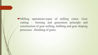 Milling operations-types of milling cutter. Gear
cutting – forming and generation principle and
construction of gear milling, hobbing and gear shaping
processes –finishing of gears.
 