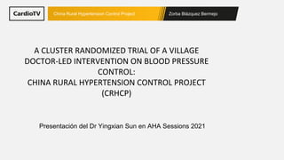 Zorba Blázquez Bermejo
China Rural Hypertension Control Project
A CLUSTER RANDOMIZED TRIAL OF A VILLAGE
DOCTOR-LED INTERVENTION ON BLOOD PRESSURE
CONTROL:
CHINA RURAL HYPERTENSION CONTROL PROJECT
(CRHCP)
Presentación del Dr Yingxian Sun en AHA Sessions 2021
 