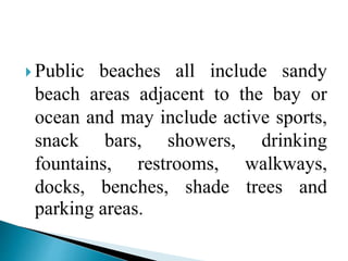 Public beaches all include sandy
beach areas adjacent to the bay or
ocean and may include active sports,
snack bars, showers, drinking
fountains, restrooms, walkways,
docks, benches, shade trees and
parking areas.
 