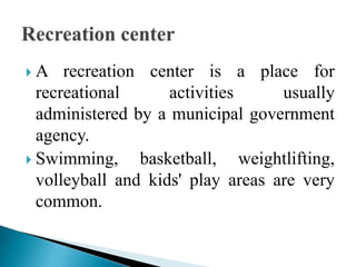  A recreation center is a place for
recreational activities usually
administered by a municipal government
agency.
 Swimming, basketball, weightlifting,
volleyball and kids' play areas are very
common.
 