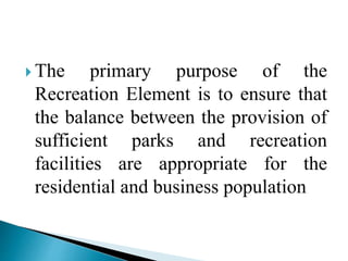  The primary purpose of the
Recreation Element is to ensure that
the balance between the provision of
sufficient parks and recreation
facilities are appropriate for the
residential and business population
 