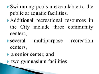  Swimming pools are available to the
public at aquatic facilities.
 Additional recreational resources in
the City include three community
centers,
 several multipurpose recreation
centers,
 a senior center, and
 two gymnasium facilities
 