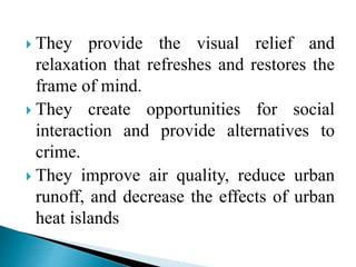 They provide the visual relief and
relaxation that refreshes and restores the
frame of mind.
 They create opportunities for social
interaction and provide alternatives to
crime.
 They improve air quality, reduce urban
runoff, and decrease the effects of urban
heat islands
 