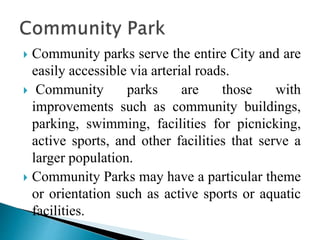  Community parks serve the entire City and are
easily accessible via arterial roads.
 Community parks are those with
improvements such as community buildings,
parking, swimming, facilities for picnicking,
active sports, and other facilities that serve a
larger population.
 Community Parks may have a particular theme
or orientation such as active sports or aquatic
facilities.
 