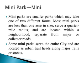 Mini parks are smaller parks which may take
one of two different forms. Most mini parks
are less than one acre in size, serve a quarter-
mile radius, and are located within a
neighborhood, separate from major or
collector roads.
 Some mini parks serve the entire City and are
located as urban trail heads along major trails
or streets.
 
