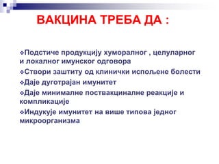 ВАКЦИНА ТРЕБА ДА :
Подстиче продукцију хуморалног , целуларног
и локалног имунског одговора
Створи заштиту од клинички испољене болести
Даје дуготрајан имунитет
Даје минималне поствакциналне реакције и
компликације
Индукује имунитет на више типова једног
микроорганизма
 