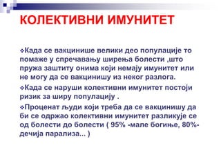 КОЛЕКТИВНИ ИМУНИТЕТ
Када се вакцинише велики део популације то
помаже у спречавању ширења болести ,што
пружа заштиту онима који немају имунитет или
не могу да се вакцинишу из неког разлога.
Када се наруши колективни имунитет постоји
ризик за ширу популацију .
Проценат људи који треба да се вакцинишу да
би се одржао колективни имунитет разликује се
од болести до болести ( 95% -мале богиње, 80%-
дечија парализа... )
 
