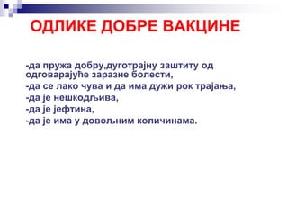 ОДЛИКЕ ДОБРЕ ВАКЦИНЕ
-да пружа добру,дуготрајну заштиту од
одговарајуће заразне болести,
-да се лако чува и да има дужи рок трајања,
-да је нешкодљива,
-да је јефтина,
-да је има у довољним количинама.
 