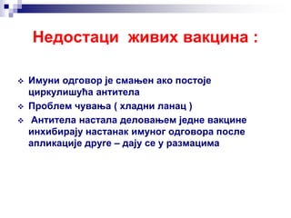 Недостаци живих вакцина :
 Имуни одговор је смањен ако постоје
циркулишућа антитела
 Проблем чувања ( хладни ланац )
 Антитела настала деловањем једне вакцине
инхибирају настанак имуног одговора после
апликације друге – дају се у размацима
 