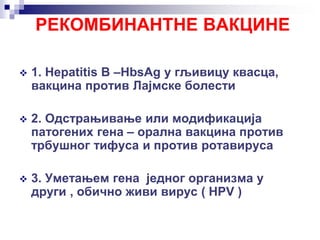 РЕКОМБИНАНТНЕ ВАКЦИНЕ
 1. Hepatitis B –HbsAg у гљивицу квасца,
вакцина против Лајмске болести
 2. Одстрањивање или модификација
патогених гена – орална вакцина против
трбушног тифуса и против ротавируса
 3. Уметањем гена једног организма у
други , обично живи вирус ( HPV )
 
