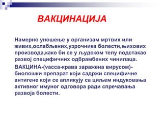 ВАКЦИНАЦИЈА
Намерно уношење у организам мртвих или
живих,ослабљених,узрочника болести,њихових
производа,како би се у људском телу подстакао
развој специфичних одбрамбених чинилаца.
ВАКЦИНА-(vacca-крава заражена вирусом)-
биолошки препарат који садржи специфичне
антигене који се апликују са циљем индуковања
активног имуног одговора ради спречавања
развоја болести.
 