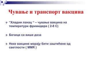 Чување и транспорт вакцина
 “Хладни ланац “ – чување вакцина на
температури фрижидера ( 2-8 С)
 Бочице са више доза
 Неке вакцине морају бити заштићене од
светлости ( ММR )
 