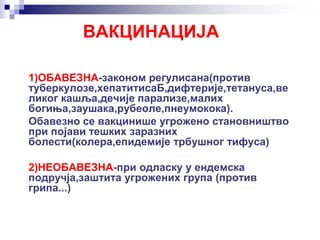 ВАКЦИНАЦИЈА
1)ОБАВЕЗНА-законом регулисана(против
туберкулозе,хепатитисаБ,дифтерије,тетануса,ве
ликог кашља,дечије парализе,малих
богиња,заушака,рубеоле,пнеумокока).
Обавезно се вакцинише угрожено становништво
при појави тешких заразних
болести(колера,епидемије трбушног тифуса)
2)НЕОБАВЕЗНА-при одласку у ендемска
подручја,заштита угрожених група (против
грипа...)
 