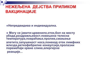 Непредвидива и индивидуална.
 Могу се јавити:црвенило,оток,бол на месту
убода,раздражљивост,повишена телесна
температура,повраћање,пролив,смањење
апетита,запушеност носа,понекад оток лимфних
жлезда,реткофебрилне конвулзије,пролазни
поремећаји крвне слике,алергијске
реакције...
НЕЖЕЉЕНА ДЕЈСТВА ПРИЛИКОМ
ВАКЦИНАЦИЈЕ
 