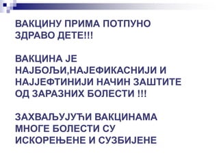 ВАКЦИНУ ПРИМА ПОТПУНО
ЗДРАВО ДЕТЕ!!!
ВАКЦИНА ЈЕ
НАЈБОЉИ,НАЈЕФИКАСНИЈИ И
НАЈЈЕФТИНИЈИ НАЧИН ЗАШТИТЕ
ОД ЗАРАЗНИХ БОЛЕСТИ !!!
ЗАХВАЉУЈУЋИ ВАКЦИНАМА
МНОГЕ БОЛЕСТИ СУ
ИСКОРЕЊЕНЕ И СУЗБИЈЕНЕ
 
