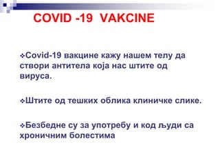 COVID -19 VAKCINE
Covid-19 вакцине кажу нашем телу да
створи антитела која нас штите од
вируса.
Штите од тешких облика клиничке слике.
Безбедне су за употребу и код људи са
хроничним болестима
 