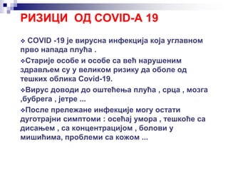РИЗИЦИ ОД COVID-A 19
 COVID -19 је вирусна инфекција која углавном
прво напада плућа .
Старије особе и особе са већ нарушеним
здрављем су у великом ризику да оболе од
тешких облика Covid-19.
Вирус доводи до оштећења плућа , срца , мозга
,бубрега , јетре ...
После прележане инфекције могу остати
дуготрајни симптоми : осећај умора , тешкоће са
дисањем , са концентрацијом , болови у
мишићима, проблеми са кожом ...
 
