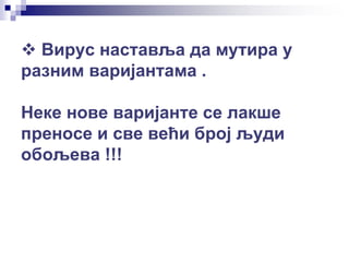  Вирус наставља да мутира у
разним варијантама .
Неке нове варијанте се лакше
преносе и све већи број људи
обољева !!!
 
