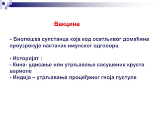 Вакцина
- Биолошка супстанца која код осетљивог домаћина
проузрокује настанак имунског одговора.
- Историјат :
- Кина- удисање или утрљавање сасушених круста
вариоле
- Индија – утрљавање процеђеног гноја пустуле
 