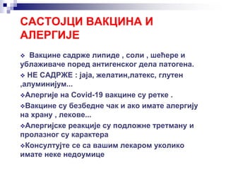 САСТОЈЦИ ВАКЦИНА И
АЛЕРГИЈЕ
 Вакцине садрже липиде , соли , шећере и
ублаживаче поред антигенског дела патогена.
 НЕ САДРЖЕ : јаја, желатин,латекс, глутен
,алуминијум...
Алергије на Covid-19 вакцине су ретке .
Вакцине су безбедне чак и ако имате алергију
на храну , лекове...
Алергијске реакције су подложне третману и
пролазног су карактера
Консултујте се са вашим лекаром уколико
имате неке недоумице
 