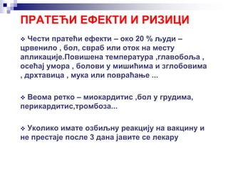 ПРАТЕЋИ ЕФЕКТИ И РИЗИЦИ
 Чести пратећи ефекти – око 20 % људи –
црвенило , бол, свраб или отoк на месту
апликације.Повишена температура ,главобоља ,
осећај умора , болови у мишићима и зглобовима
, дрхтавица , мука или повраћање ...
 Веома ретко – миокардитис ,бол у грудима,
перикардитис,тромбоза...
 Уколико имате озбиљну реакцију на вакцину и
не престаје после 3 дана јавите се лекару
 