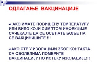 ОДЛАГАЊЕ ВАКЦИНАЦИЈЕ
 АКО ИМАТЕ ПОВИШЕНУ ТЕМПЕРАТУРУ
ИЛИ БИЛО КОЈИ СИМПТОМ ИНФЕКЦИЈЕ
САЧЕКАЈТЕ ДА СЕ ОСЕЋАТЕ БОЉЕ ПА
СЕ ВАКЦИНИШИТЕ !!!
АКО СТЕ У ИЗОЛАЦИЈИ ЗБОГ КОНТАКТА
СА ОБОЛЕЛИМА ПОМЕРИТЕ
ВАКЦИНАЦИЈУ ПО ИСТЕКУ ИЗОЛАЦИЈЕ!!!
 