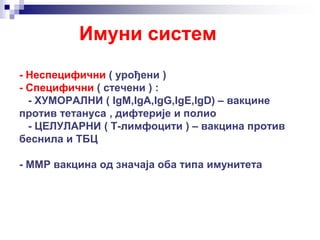 Имуни систем
- Неспецифични ( урођени )
- Специфични ( стечени ) :
- ХУМОРАЛНИ ( IgM,IgA,IgG,IgE,IgD) – вакцине
против тетануса , дифтерије и полио
- ЦЕЛУЛАРНИ ( Т-лимфоцити ) – вакцина против
беснила и ТБЦ
- ММР вакцина од значаја оба типа имунитета
 