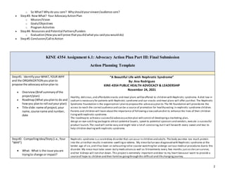 2
o So What? Whydo you care? Whyshouldyourviewer/audience care?
 Step#3: NowWhat? Your AdvocacyActionPlan
o Mission/Vision
o Goals/Objectives
o Program Activities
 Step#4: ResourcesandPotential Partners/Funders
o Evaluation(Howyouwill prove thatyoudidwhatyou saidyouwoulddo)
 Step#5 Conclusion/Call toAction
KINE 4354 Assignment 6.1: Advocacy Action Plan Part III: Final Submission
Action Planning Template
Step#1: IdentifyyourWHAT,YOUR WHY
and the ORGANIZATION youplanto
propose the advocacyactionplan to
 Overview(Brief summaryof the
project/plan)
 Roadmap(What youplanto do and
howyou planto roll outyour plan)
 Title slide:name of project,your
name,course name and number,
date
“A Beautiful Life with Nephrotic Syndrome”
By: Ana Rodriguez
KINE-4354 PUBLIC HEALTH ADVOCACY & LEADERSHIP
November 24, 2021
Healthy, delicious,and affordablesnacks and meal plans will beoffered to children with Nephrotic syndrome. A diet low in
sodiumis necessary for patients with Nephrotic syndrome and our snacks and meal plans will offer justthat. The Nephrotic
Syndrome Foundation is the organization I plan to proposethe advocacy plan to.The NS foundation will provideme the
access to reach the correctaudience and can be a source of promotion for healthy eating in nephrotic syndrome children.
Parents and children will learn aboutthe importance of followinga lowsodiumdiet to enhance the lives of their children
livingwith nephrotic syndrome.
The roadmap to achievea successful advocacy action plan will consistof developinga marketing plan,
design an eye-catching packageto attract potential buyers, speak to potential sponsors and vendors, execute a successful
product launch.The road will notbe easy and might take a lotof convincing,butit will beworth every sweat and tear to
help children dealingwith nephrotic syndrome.
Step#2: CompellingIdea/Story(i.e.,Your
"WHY")
 What: What is the issue youare
tryingto change or impact?
Nephrotic syndrome is a rarekidney disorder that can occur in children and adults.The body excretes too much protein
into the urinethat results in extreme swellingor edema. My niece Kailyn was diagnosed with Nephrotic syndrome at the
tender age of six, and ithas been an exhaustingroller coaster watchingher undergo various medical procedures dueto this
disorder.My niece must take seven daily medicationsas well as IVtreatments every few months justso she can survive,
and her kidneys will notshut down. This projectis extremely important and dear to my heart because I want to provide a
sourceof hope to children and their families goingthrough this difficultand lifechangingjourney.
 
