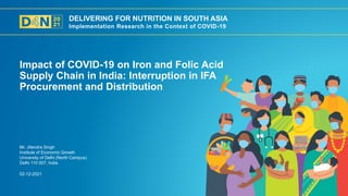 DELIVERING FOR NUTRITION IN SOUTH ASIA
Implementation Research in the Context of COVID-19
02-12-2021
Mr. Jitendra Singh
Institute of Economic Growth
University of Delhi (North Campus)
Delhi 110 007, India
Impact of COVID-19 on Iron and Folic Acid
Supply Chain in India: Interruption in IFA
Procurement and Distribution
 