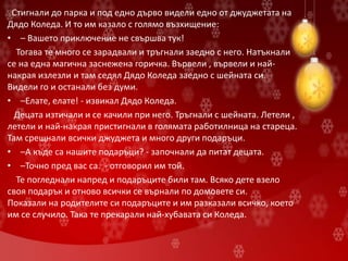 Стигнали до парка и под едно дърво видели едно от джуджетата на
Дядо Коледа. И то им казало с голямо възхищение:
• – Вашето приключение не свършва тук!
Тогава те много се зарадвали и тръгнали заедно с него. Натъкнали
се на една магична заснежена горичка. Вървели , вървели и най-
накрая излезли и там седял Дядо Коледа заедно с шейната си.
Видели го и останали без думи.
• –Елате, елате! - извикал Дядо Коледа.
Децата изтичали и се качили при него. Тръгнали с шейната. Летели ,
летели и най-накрая пристигнали в голямата работилница на стареца.
Там срещнали всички джуджета и много други подаръци.
• –А къде са нашите подаръци? - започнали да питат децата.
• –Точно пред вас са. - отговорил им той.
Те погледнали напред и подаръците били там. Всяко дете взело
своя подарък и отново всички се върнали по домовете си.
Показали на родителите си подаръците и им разказали всичко, което
им се случило. Така те прекарали най-хубавата си Коледа.
 
