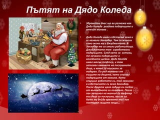 Пътят на Дядо Коледа
• Здравейте днес ще ви разкажа как
Дядо Коледа раздава подаръците и
откъде минава .
• Дядо Коледа имал собствена земя и
се казвала Занзибар. Там са живели
само жена му и джуджетата. В
Занзибар те са имали работилница.
Джуджетата там изработвали
подаръците. След като са готови,
те качвали подаръците в
коледната шейна. Дядо Коледа
имал малък тефтер, и там
записвал имената на послушните
деца, и какво са поискали за
подарък. По ред минавал от
къщите на децата, като спускал
подаръците от комина. Като
свършил работата си, той заминал
в собствената си земя Занзибар.
После децата цяла година ги следял
от вълшебното си огледало. После
пак записвал на малкия си тефтер
кои деца са послушни, кои не са.
Като му дойде времето той пак
повтарял същите неща...
 