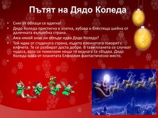Пътят на Дядо Коледа
• Сняг от облаци се вдигна!
• Дядо Коледа пристигна в златна, хубава и блестяща шейна от
далечната вълшебна страна.
• Ама някой знае ли откъде идва Дядо Коледа?
• Той идва от студената страна, където еленчетата говорят с
елфчета. Те се разбират доста добре. В тази планета се случват
чудеса, като си пожелаем нещо то веднага се сбъдва. Дядо
Коледа идва от планетата Елфколия фантастическо място.
•
 