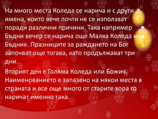На много места Коледа се нарича и с други
имена, които вече почти не се използват
поради различни причини. Така например
Бъдни вечер се нарича още Малка Коледа или
Бъдник. Празниците за раждането на Бог
започват още тогава, като продължават три
дни.
Вторият ден е Голяма Коледа или Божич.
Наименованието е запазено на някои места в
страната и все още много от старите хора го
наричат именно така.
 