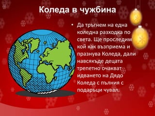 Коледа в чужбина
• Да тръгнем на една
коледна разходка по
света. Ще проследим
кой как възприема и
празнува Коледа, дали
навсякъде децата
трепетно очакват
идването на Дядо
Коледа с пълния с
подаръци чувал.
 