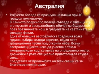 Австралия
• Тук често Коледа се празнува на плажа при 40
градуса температура.
В Южното полукълбо Коледа съвпада с ваканцията
и отпуските и австралийците обичат да бодърстват
през празничната нощ в градината на светлината на
свещи и факли.
Една отколешна австралийска традиция всяка
година събира хиляди хористи, които пеят
традиционни песни под открито небе. Всеки
австралиец, който иска да участва в такъв
импровизиран хор, се явява на определено място,
държейки в ръка специално приготвена за случая
свещ.
Средствата от продажбата на тези свещи са за
благотворителни цели.
 