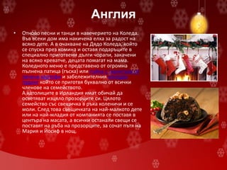 Англия
• Отново песни и танци в навечерието на Коледа.
Във всеки дом има накичена елха за радост на
всяко дете. А в очакване на Дядо Коледа, който
се спуска през комина и оставя подаръците в
специално приготвени дълги чорапи, закачени
на всяко креватче, децата помагат на мама.
Коледното меню е представено от огромна
пълнена патица (гъска) или пуйка с гарнитура от
печени картофи и забележителния коледен
пудинг който се приготвя буквално от всички
членове на семейството.
А католиците в Ирландия имат обичай да
осветяват изцяло прозорците си. Цялото
семейство със свещичка в ръка коленичи и се
моли. След това свещичката на най-малкото дете
или на най-младия от компанията се поставя в
центъра на масата, а всички останали свещи се
поставят на ръба на прозорците, за сочат пътя на
Мария и Йосиф в нощ.
 
