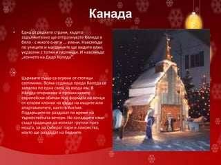 Канада
• Една от редките страни, където
задължително ще отпразнувате Коледа в
бяло - с много сняг и ... елени. Навсякъде
по улиците и магазините ще видите елхи,
украсени с топки и гирлянди. И навсякъде
„кончето на Дядо Коледа".
•
Църквите също са огрени от стотици
светлинки. Всяка седмица преди Коледа се
запалва по една свещ на входа им. В
Канада откриваме и проникналите
европейски обичаи под формата на венци
от елхови клонки на входа на къщите или
апартаментите, както в Англия.
Подаръците се раздават по време на
тържествената вечеря. Но канадците имат
също традиция да излизат групом през
нощта, за да съберат пари и лакомства,
които ще раздадат на бедните.
 