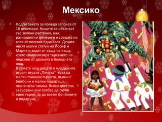 Мексико
• Подготовката за Коледа започва от
16 декември. Къщите се обкичват
със зелени растения, мъх,
разноцветни фенери и в средата на
хола се поставя една ясла. Децата
носят малки статуи на Йосиф и
Мария и ходят от къща на къща,
което символизира търсенето на
подслон от двамата в Коледната
нощ.
В самата нощ децата и младежите
играят играта „Пината" -това са
малки глинени гърнета, пълни с
бонбони и малки подаръци,
окачени за тавана. Всяко дете със
завързани очи трябва да счупи
едно гърне, за да вземе бонбоните
и подаръка.
 