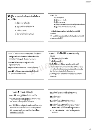 19/06/64
43
55.ผู้มีอํานาจแต่งตัcงพนักงานเจ้าหน้าที2ตาม
พ.ร.บ.นีcคือ
ก. ผู้ว่าราชการจังหวัด
ข. รัฐมนตรีว่าการกระทรวงฯ
ค. ปลัดกระทรวง
ง. ผู้อํานวยการสถานศึกษา
มาตรา 7 ให้มีคณะกรรมการคุ้มครองเด็กแห่งชาติ
>> รัฐมนตรีว่าการกระทรวงการพัฒนาสังคมและ
ความมั2นคงของมนุษย์ เป็นประธานกรรมการ
มาตรา 16 ให้มีคณะกรรมการคุ้มครองเด็ก
กรุงเทพมหานคร
>> ผู้ว่าราชการกรุงเทพมหานคร เป็นประธานกรรมการ
มาตรา 17 ให้มีคณะกรรมการคุ้มครองเด็กจังหวัด
>> ผู้ว่าราชการจังหวัดเป็นประธาน
หมวด 2 การปฏิบัติต่อเด็ก
มาตรา 22 การปฏิบัติต่อเด็ก ไม่ว่ากรณีใด
>> ให้คํานึงถึงประโยชน์สูงสุดของเด็กเป็นสําคัญ
และไม่ให้มีการเลือกปฏิบัติโดยไม่เป็นธรรม
มาตรา 23 ผู้ปกครองต้องให้การอุปการะเลีcยงดู อบรม
สั9งสอนและพัฒนาเด็กที9อยู่ในความปกครองดูแลของตน
>> ตามสมควรแก่ขนบธรรมเนียมประเพณีและ
วัฒนธรรมแห่งท้องถิ2น
มาตรา 24
1) ปลัดกระทรวง
2) ผู้ว่าราชการจังหวัด
3) ผู้อํานวยการเขต
4) นายอําเภอปลัดอําเภอผู้เป็นหัวหน้าประจํากิ2งอําเภอ
5) ผู้บริหารองค์กรปกครองส่วนท้องถิ2น
>> มีหน้าที2คุ้มครองสวัสดิภาพเด็กที2อยู่ในเขตพืcนที2ที2
รับผิดชอบ
>> และให้มีอํานาจและหน้าที2เช่นเดียวกับพนักงานเจ้าหน้าที2
ตามพระราชบัญญัตินีc
มาตรา 32 เด็กที2พึงได้รับการสงเคราะห์ 8
ประเภท
(1) เด็กเร่ร่อน หรือ เด็กกําพร้า
(2) เด็กที2ถูกทอดทิcง
(3) เด็กที2ผู้ปกครองไม่สามารถอุปการะเลีcยงดูได้
เด็กที2ผู้ปกครองไม่สามารถอุปการะเลีcยงดูได้ด้วยเหตุใด ๆ
เช่น ถูกจําคุกกักขังพิการ ทุพพลภาพ เจ็บป่วยเรื^อรัง ยากจน เป็น
ผู้เยาว์ หย่าถูกทิ^งร้าง เป็นโรคจิตหรือโรคประสาท
(4) เด็กที2ผู้ปกครองมีพฤติกรรมหรือประกอบอาชีพไม่
เหมาะสม
(5) เด็กที2ได้รับการเลีcยงดูโดยมิชอบ
(6) เด็กพิการ
(7) เด็กที2อยู่ในสภาพยากลําบาก
(8) เด็กที2อยู่ในสภาพที2จําต้องได้รับการ
สงเคราะห์ตามที9กําหนดในกฎกระทรวง
เร่ + กํา + ลํา + ทิcง + ชีพ + การ + ไม่เลีcยงดู + จําต้อง
สงเคราะห์
 