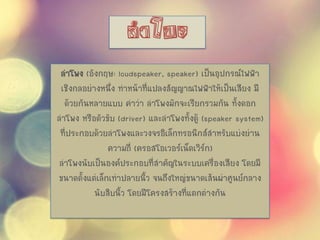 ลาโพง (อังกฤษ: loudspeaker, speaker) เป็นอุปกรณ์ไฟฟ้า
เชิงกลอย่างหนึ่ง ทาหน้าที่แปลงสัญญาณไฟฟ้าให้เป็นเสียง มี
ด้วยกันหลายแบบ คาว่า ลาโพงมักจะเรียกรวมกัน ทั้งดอก
ลาโพง หรือตัวขับ (driver) และลาโพงทั้งตู้ (speaker system)
ที่ประกอบด้วยลาโพงและวงจรอิเล็กทรอนิกส์สาหรับแบ่งย่าน
ความถี่ (ครอสโอเวอร์เน็ตเวิร์ก)
ลาโพงนับเป็นองค์ประกอบที่สาคัญในระบบเครื่องเสียง โดยมี
ขนาดตั้งแต่เล็กเท่าปลายนิ้ว จนถึงใหญ่ขนาดเส้นผ่าศูนย์กลาง
นับสิบนิ้ว โดยมีโครงสร้างที่แตกต่างกัน
 
