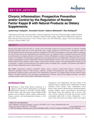 Journal of Community and Preventive Medicine  •  Vol 1  •  Issue 1  •  2018 28
INTRODUCTION
I
nflammation is body inbuilt defense mechanism as a
response to injuries. Chronic inflammation is a prolonged
inflammation resulting in noticeable terminal damage
to blood vessels, cells, and organs causing multiple health
problems such as diabetes, cancers, asthma, cardiovascular
diseases, psoriasis, and neurodegenerative diseases as well
as joint pains.
Angiogenesis and inflammation had been linked to the
imperative basis of multiple chronic inflammatory disorders
including Crohn’s disease, lupus, inflammatory bowel
disease, sepsis, gastritis, atherosclerosis, rheumatoid arthritis,
psoriasis, diabetes, cancer, and metastasis. Environmental
and habitual factors like pollution, lack of exercise, diet,
stress, obesity, smoking, oral health and excessive alcohol
consumption might lead to chronic inflammation. As a
result, white blood cells form groups without any purpose
REVIEW ARTICLE
Chronic Inflammation: Prospective Prevention
and/or Control by the Regulation of Nuclear
Factor Kappa B with Natural Products as Dietary
Supplements
Jyothirmayi Vadapalli1
, Anuradha Vanam2
, Noboru Motohashi3
, Rao Gollapudi4
*
1
 Department of Zoology and Aquaculture, Acharya Nagarjuna University, Nagarjunanagar, Andhra Pradesh,
India, 2
Sri Venkateswara University, Tirupathi, Andhra Pradesh, India, 3
Department of Medicinal Chemistry,
Meiji Pharmaceutical University, 2-522-1 Noshio, Kiyose-shi, 204-8588 Tokyo, Japan, 4
University of Kansas,
Lawrence, Kansas-66045, USA
ABSTRACT
Nuclear factor kappa B (NF-κB) refers to a group of five structurally related and conserved proteins in mammals including
RelA/p65, Rel/cRel, RelB, NF-κB 1/p50, and NF-κB 2/p52. A major regulation of NF-κB activity is through the control of
NF-κΒ migration between nucleus and cytoplasm. Deregulation of NF-κB activation pathway at any stage results in continuous
NF-κΒ activation and chronic inflammation and eventually cancer. By trapping NF-kB in cytoplasm, IkB prevents NF-kB/
deoxyribonucleic acid complex formation in the nucleus. A chronic inflammation is related to the integral activation of NF-κB
because of an imbalance in inflammatory signaling network including defective anti-inflammatory mechanism and tenacious
infection with pathogens. Chronic inflammation results in terminal damage to blood vessels, cells, and organs causing multiple
health problems such as diabetes, cancers, asthma, cardiovascular diseases, psoriasis, and neurodegenerative diseases as well
as joint pains. A number of small molecules from natural resources including fruits, vegetables, and animals could inhibit or
prevent chronic inflammation and its related ailments.
Key words: Angiogenesis, apigenin, astaxanthin, asthma, cancers, capsaicin, cardiovascular diseases, celastrol, chronic
obstructive pulmonary disease, Crohn’s disease, curcumin, cytokines, deoxyribonucleic acid, diabetes, epi-catechin, epi-
gallocatechin-3-gallate, genistein, glycyrrhizic acid, inflammation, interleukin 1-β, I-kappa B kinase enzyme, kahweol, lupus,
luteolin, messenger ribonucleic acid, metastasis, neurodegenerative diseases, nuclear factor kappa B, psoriasis, resveratrol,
saxifrage, sesamin, tumor necrosis alpha, xantholhumol, β-carotene
Address for correspondence:
Rao Gollapudi, University of Kansas, Lawrence, KS-66045, USA. E-mail: 
https://doi.org/10.33309/2638-7719.010106 www.asclepiusopen.com
© 2018 The Author(s). This open access article is distributed under a Creative Commons Attribution (CC-BY) 4.0 license.
 