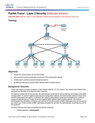 © 2014 Cisco and/or its affiliates. All rights reserved. This document is Cisco Public. Page 1 of 6
Packet Tracer - Layer 2 Security (Instructor Version)
Instructor Note: Red font color or Gray highlights indicate text that appears in the instructor copy only.
Topology
Objectives
 Assign the Central switch as the root bridge.
 Secure spanning-tree parameters to prevent STP manipulation attacks.
 Enable storm control to prevent broadcast storms.
 Enable port security to prevent MAC address table overflow attacks.
Background / Scenario
There have been a number of attacks on the network recently. For this reason, the network administrator has
assigned you the task of configuring Layer 2 security.
For optimum performance and security, the administrator would like to ensure that the root bridge is the 3560
Central switch. To prevent against spanning-tree manipulation attacks, the administrator wants to ensure that
the STP parameters are secure. In addition, the network administrator would like to enable storm control to
prevent broadcast storms. Finally, to prevent against MAC address table overflow attacks, the network
administrator has decided to configure port security to limit the number of MAC addresses that can be learned
per switch port. If the number of MAC addresses exceeds the set limit, the administrator would like the port to
be shutdown.
All switch devices have been preconfigured with the following:
o Enable password: ciscoenpa55
 