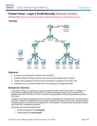 © 2014 Cisco and/or its affiliates. All rights reserved. This document is Cisco Public. Page 1 of 6
Packet Tracer - Layer 2 VLAN Security (Instructor Version)
Instructor Note: Red font color or Gray highlights indicate text that appears in the instructor copy only.
Topology
Objectives
 Connect a new redundant link between SW-1 and SW-2.
 Enable trunking and configure security on the new trunk link between SW-1 and SW-2.
 Create a new management VLAN (VLAN 20) and attach a management PC to that VLAN.
 Implement an ACL to prevent outside users from accessing the management VLAN.
Background / Scenario
A company’s network is currently set up using two separate VLANs: VLAN 5 and VLAN 10. In addition, all
trunk ports are configured with native VLAN 15. A network administrator wants to add a redundant link
between switch SW-1 and SW-2. The link must have trunking enabled and all security requirements should
be in place.
In addition, the network administrator wants to connect a management PC to switch SW-A. The administrator
would like to allow the management PC to be able to connect to all switches and the router, but does not want
any other devices to connect to the management PC or the switches. The administrator would like to create a
new VLAN 20 for management purposes.
All devices have been preconfigured with:
o Enable secret password: ciscoenpa55
o Console password: ciscoconpa55
 