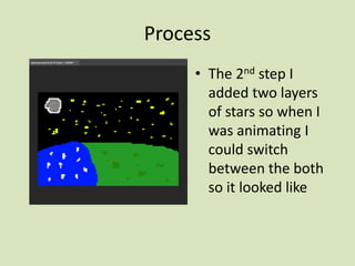 Process
• The 2nd step I
added two layers
of stars so when I
was animating I
could switch
between the both
so it looked like
 