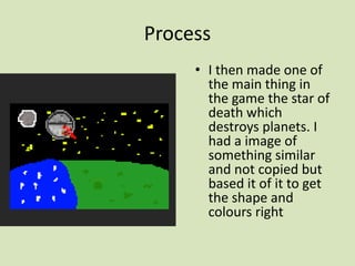 Process
• I then made one of
the main thing in
the game the star of
death which
destroys planets. I
had a image of
something similar
and not copied but
based it of it to get
the shape and
colours right
 